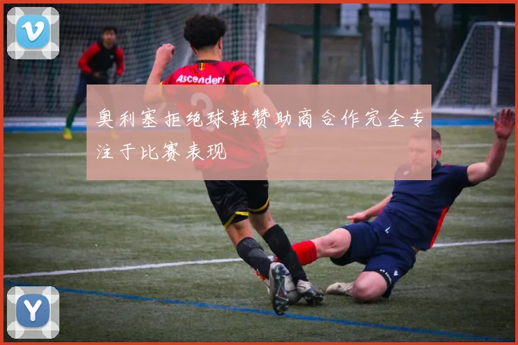奥利塞拒绝球鞋赞助商合作完全专注于比赛表现