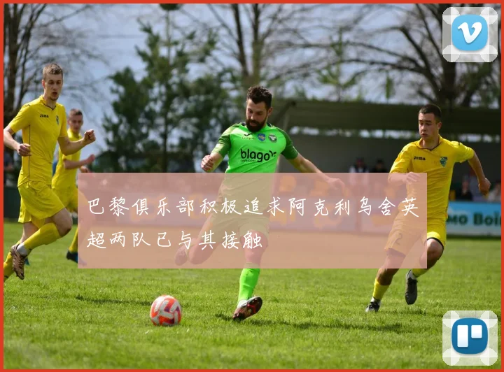 巴黎俱乐部积极追求阿克利乌舍英超两队已与其接触