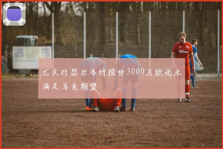 尤文对瑟尔洛特报价3000万欧尚未满足马竞期望