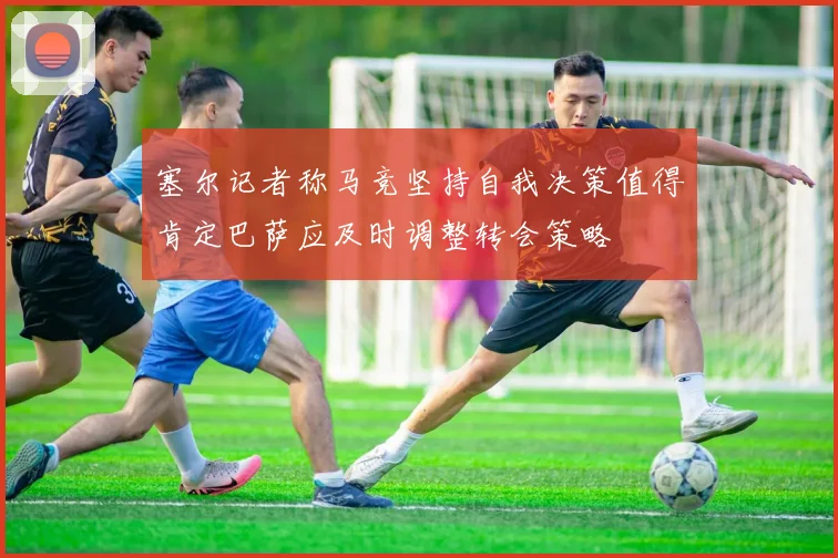 塞尔记者称马竞坚持自我决策值得肯定巴萨应及时调整转会策略