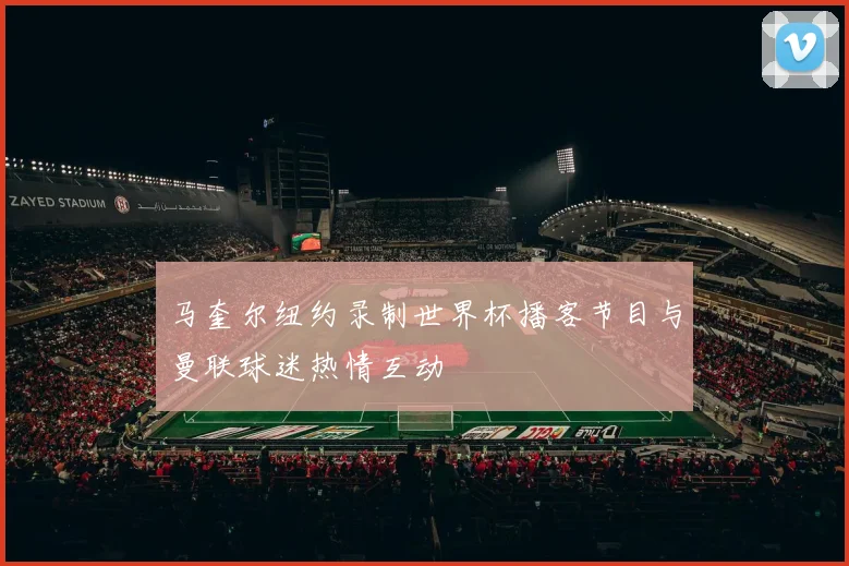 马奎尔纽约录制世界杯播客节目与曼联球迷热情互动