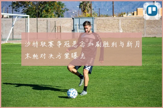 沙特联赛争冠悬念加剧胜利与新月末轮对决方案曝光