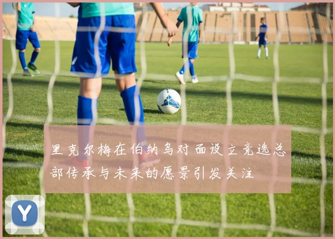 里克尔梅在伯纳乌对面设立竞选总部传承与未来的愿景引发关注