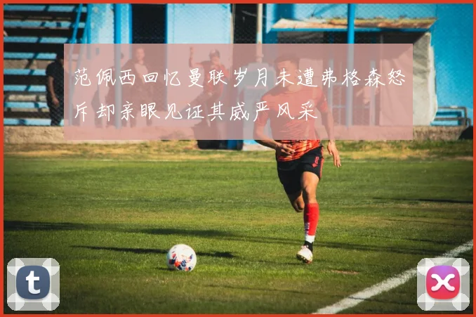 范佩西回忆曼联岁月未遭弗格森怒斥却亲眼见证其威严风采