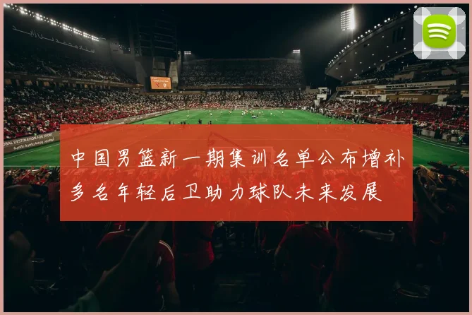中国男篮新一期集训名单公布增补多名年轻后卫助力球队未来发展