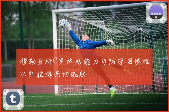 穆勒分析C罗终结能力与防守困境难以阻挡梅西的威胁