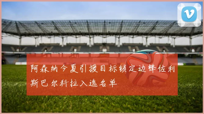 阿森纳今夏引援目标锁定边锋佐利斯巴尔科拉入选名单