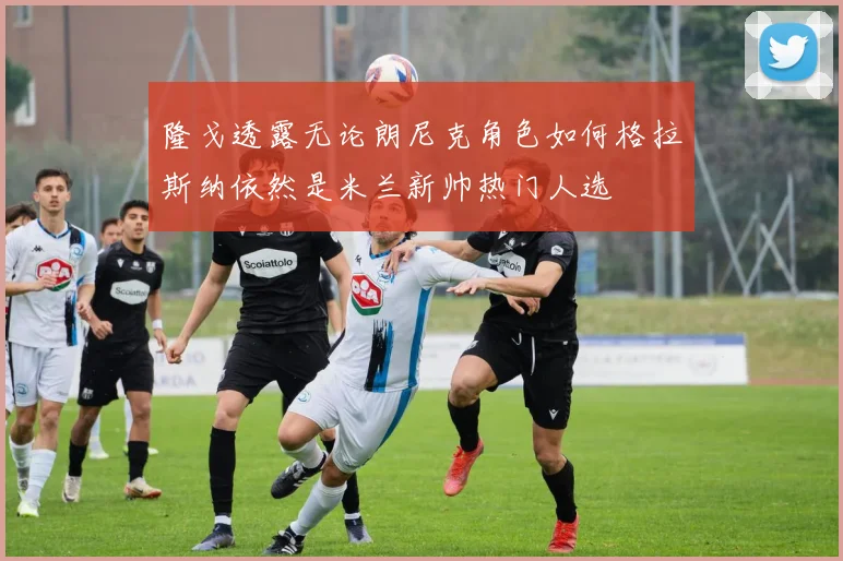 隆戈透露无论朗尼克角色如何格拉斯纳依然是米兰新帅热门人选