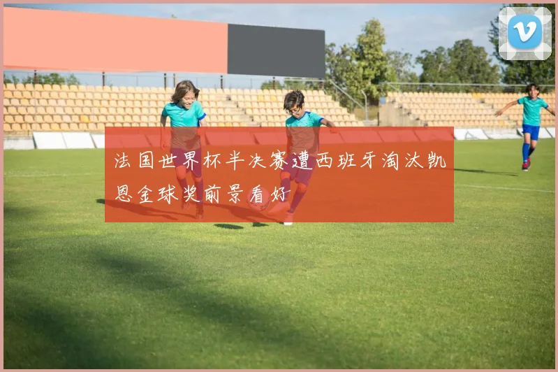法国世界杯半决赛遭西班牙淘汰凯恩金球奖前景看好