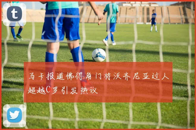 马卡报道佛得角门将沃齐尼亚过人超越C罗引发热议