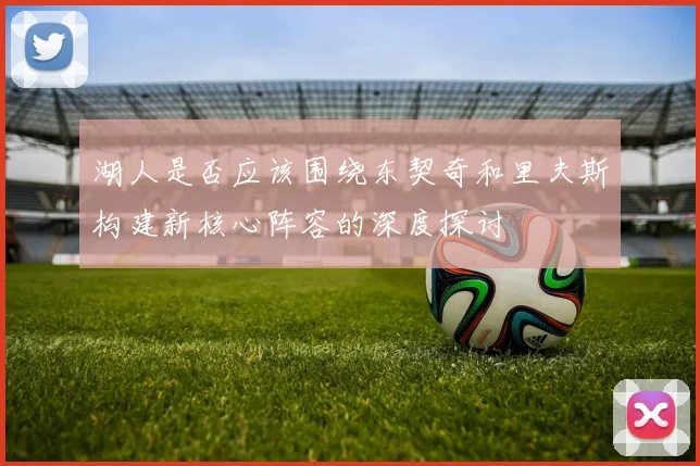 湖人是否应该围绕东契奇和里夫斯构建新核心阵容的深度探讨