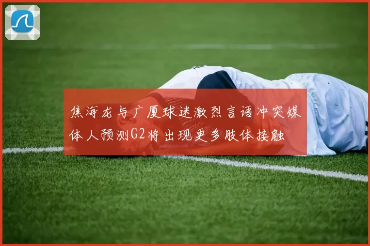 焦海龙与广厦球迷激烈言语冲突媒体人预测G2将出现更多肢体接触