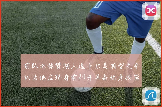 前队记称赞湖人选卡尔是明智之举认为他应跻身前20并具备优秀投篮和防守能力
