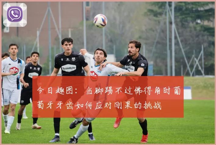 今日趣图：当脚踢不过佛得角时葡萄牙牙齿如何应对刚果的挑战