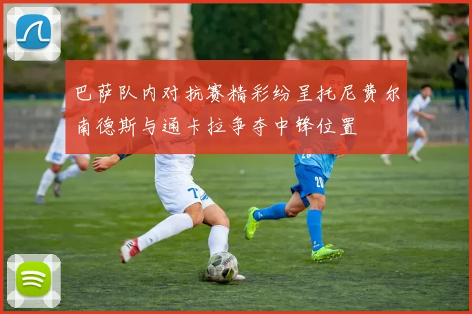 巴萨队内对抗赛精彩纷呈托尼费尔南德斯与通卡拉争夺中锋位置