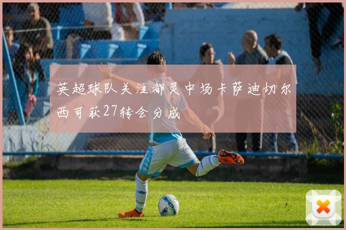 英超球队关注都灵中场卡萨迪切尔西可获27转会分成
