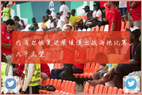内马尔恢复进展缓慢出战海地比赛几乎无望